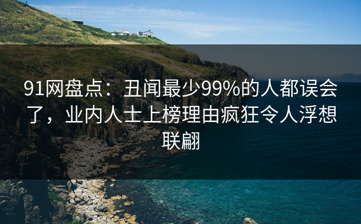 91网盘点：丑闻最少99%的人都误会了，业内人士上榜理由疯狂令人浮想联翩