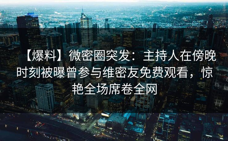 【爆料】微密圈突发：主持人在傍晚时刻被曝曾参与维密友免费观看，惊艳全场席卷全网