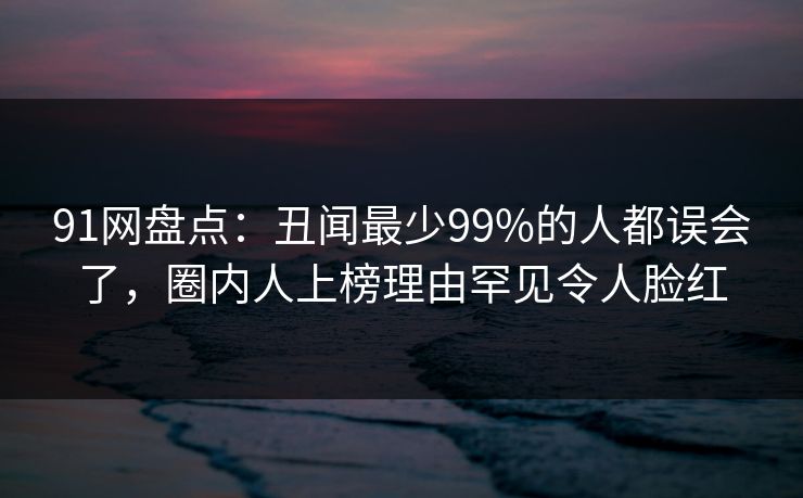 91网盘点：丑闻最少99%的人都误会了，圈内人上榜理由罕见令人脸红
