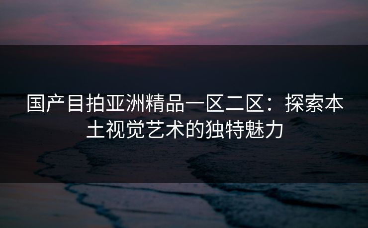 国产目拍亚洲精品一区二区：探索本土视觉艺术的独特魅力