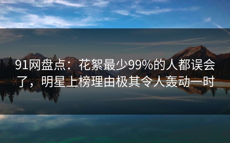 91网盘点：花絮最少99%的人都误会了，明星上榜理由极其令人轰动一时