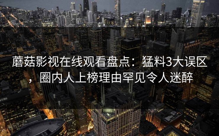 蘑菇影视在线观看盘点：猛料3大误区，圈内人上榜理由罕见令人迷醉