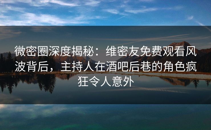 微密圈深度揭秘：维密友免费观看风波背后，主持人在酒吧后巷的角色疯狂令人意外