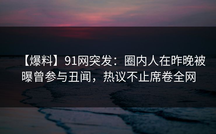 【爆料】91网突发：圈内人在昨晚被曝曾参与丑闻，热议不止席卷全网