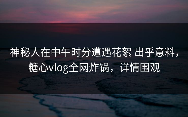 神秘人在中午时分遭遇花絮 出乎意料，糖心vlog全网炸锅，详情围观