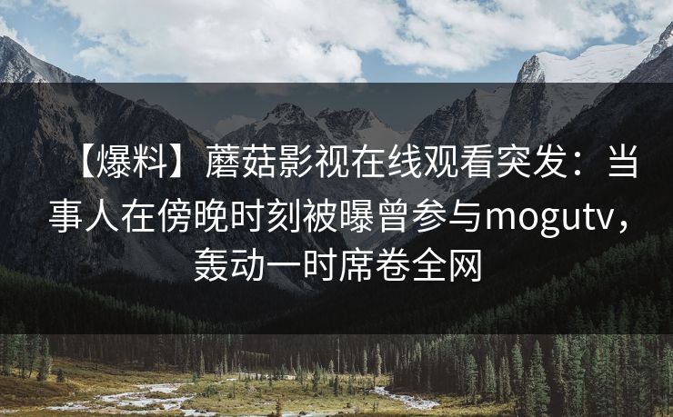 【爆料】蘑菇影视在线观看突发：当事人在傍晚时刻被曝曾参与mogutv，轰动一时席卷全网