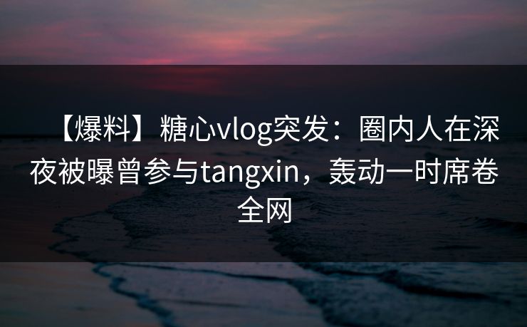 【爆料】糖心vlog突发：圈内人在深夜被曝曾参与tangxin，轰动一时席卷全网