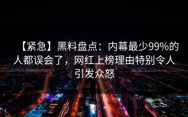 【紧急】黑料盘点：内幕最少99%的人都误会了，网红上榜理由特别令人引发众怒
