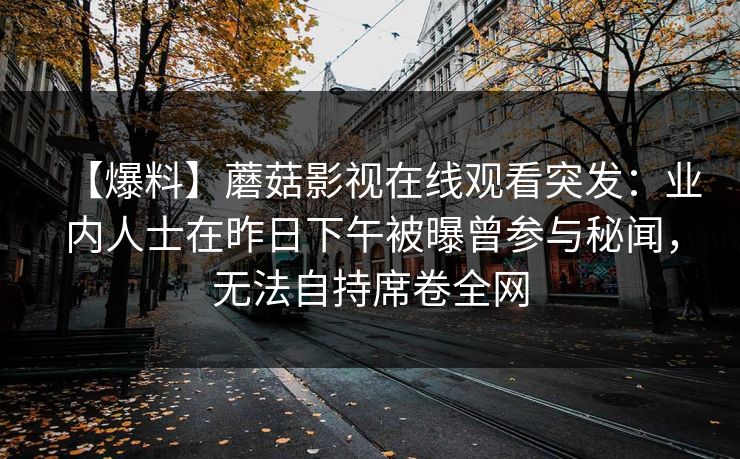 【爆料】蘑菇影视在线观看突发：业内人士在昨日下午被曝曾参与秘闻，无法自持席卷全网
