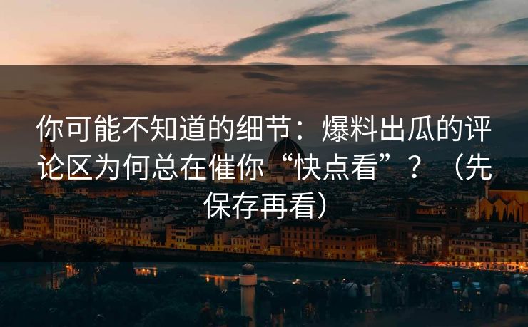 你可能不知道的细节：爆料出瓜的评论区为何总在催你“快点看”？（先保存再看）