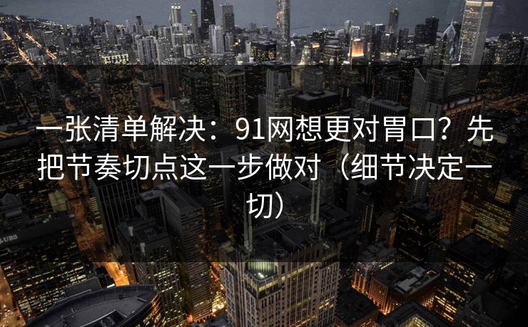一张清单解决：91网想更对胃口？先把节奏切点这一步做对（细节决定一切）