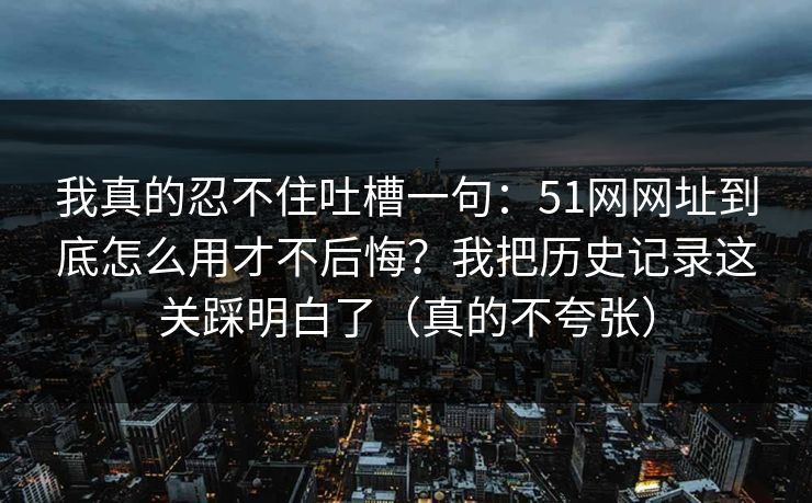 我真的忍不住吐槽一句：51网网址到底怎么用才不后悔？我把历史记录这关踩明白了（真的不夸张）