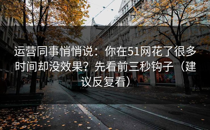 运营同事悄悄说：你在51网花了很多时间却没效果？先看前三秒钩子（建议反复看）