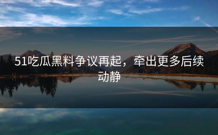51吃瓜黑料争议再起，牵出更多后续动静