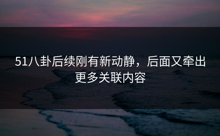 51八卦后续刚有新动静，后面又牵出更多关联内容