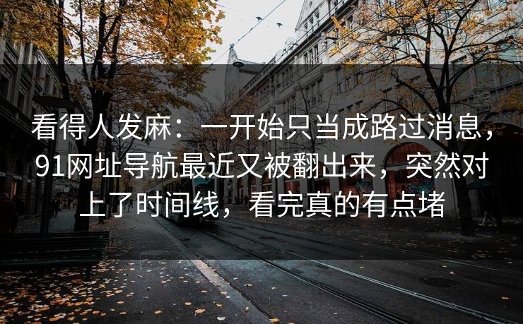 看得人发麻：一开始只当成路过消息，91网址导航最近又被翻出来，突然对上了时间线，看完真的有点堵